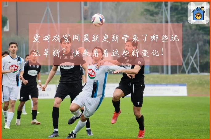 爱游戏官网最新更新带来了哪些玩法革新？快来看看这些新变化！