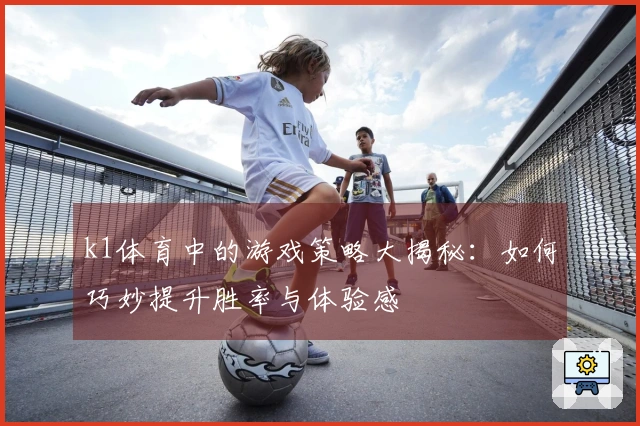 k1体育中的游戏策略大揭秘：如何巧妙提升胜率与体验感