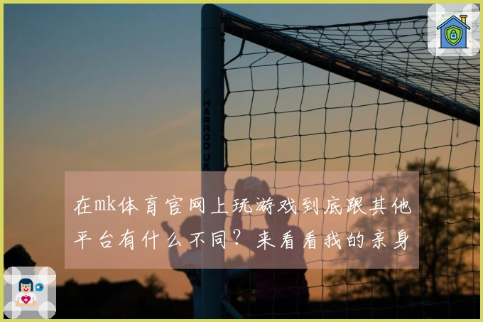 在mk体育官网上玩游戏到底跟其他平台有什么不同？来看看我的亲身体验！